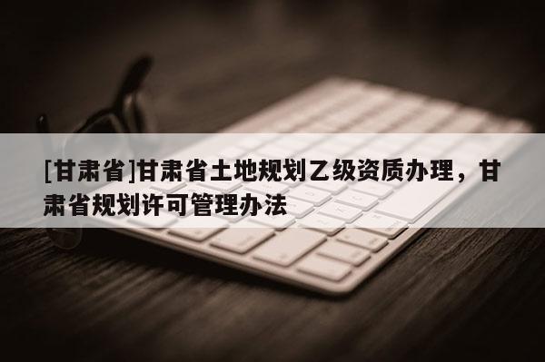 [甘肅省]甘肅省土地規(guī)劃乙級(jí)資質(zhì)辦理，甘肅省規(guī)劃許可管理辦法