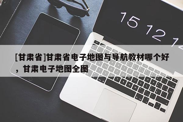 [甘肅省]甘肅省電子地圖與導(dǎo)航教材哪個好，甘肅電子地圖全圖