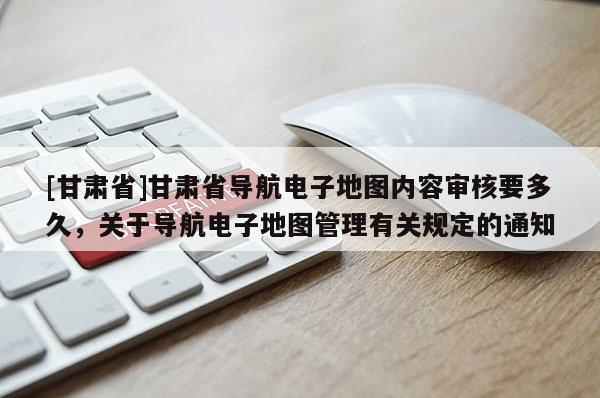 [甘肅省]甘肅省導(dǎo)航電子地圖內(nèi)容審核要多久，關(guān)于導(dǎo)航電子地圖管理有關(guān)規(guī)定的通知