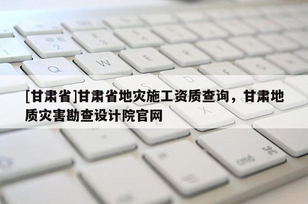 [甘肅省]甘肅省地災(zāi)施工資質(zhì)查詢，甘肅地質(zhì)災(zāi)害勘查設(shè)計(jì)院官網(wǎng)