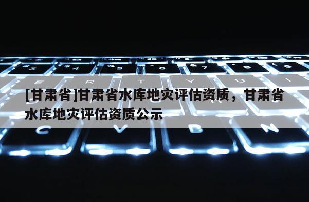 [甘肅省]甘肅省水庫地災(zāi)評估資質(zhì)，甘肅省水庫地災(zāi)評估資質(zhì)公示