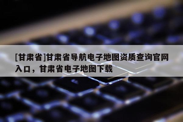 [甘肅省]甘肅省導(dǎo)航電子地圖資質(zhì)查詢官網(wǎng)入口，甘肅省電子地圖下載