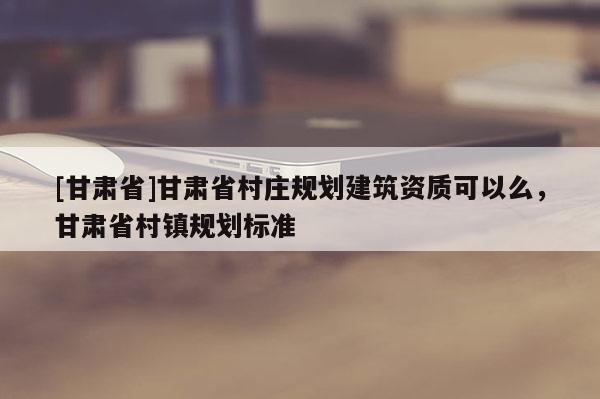 [甘肅省]甘肅省村莊規(guī)劃建筑資質(zhì)可以么，甘肅省村鎮(zhèn)規(guī)劃標(biāo)準(zhǔn)