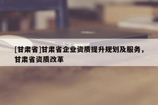 [甘肅省]甘肅省企業(yè)資質(zhì)提升規(guī)劃及服務(wù)，甘肅省資質(zhì)改革