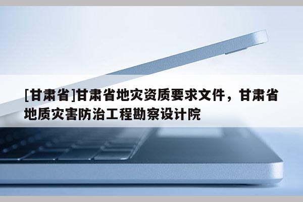 [甘肅省]甘肅省地災(zāi)資質(zhì)要求文件，甘肅省地質(zhì)災(zāi)害防治工程勘察設(shè)計(jì)院