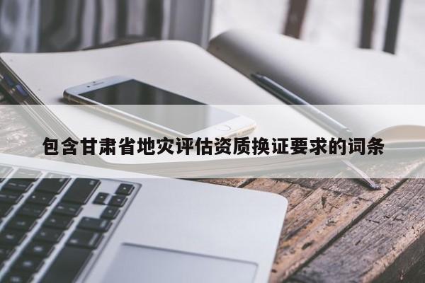 包含甘肅省地災(zāi)評估資質(zhì)換證要求的詞條