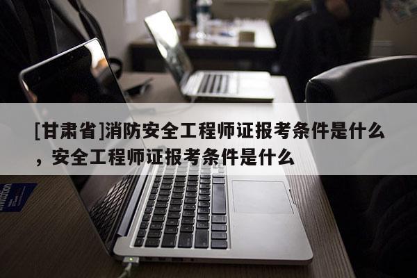 [甘肅省]消防安全工程師證報考條件是什么，安全工程師證報考條件是什么