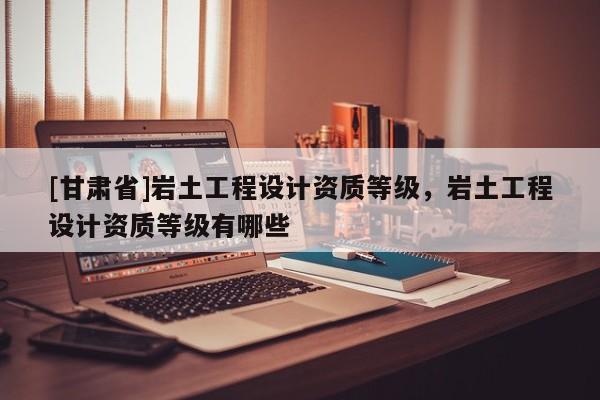 [甘肅省]巖土工程設(shè)計資質(zhì)等級，巖土工程設(shè)計資質(zhì)等級有哪些