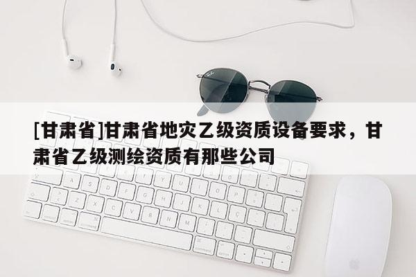 [甘肅省]甘肅省地災(zāi)乙級資質(zhì)設(shè)備要求，甘肅省乙級測繪資質(zhì)有那些公司