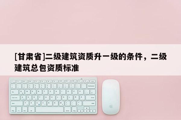 [甘肅省]二級建筑資質(zhì)升一級的條件，二級建筑總包資質(zhì)標(biāo)準(zhǔn)