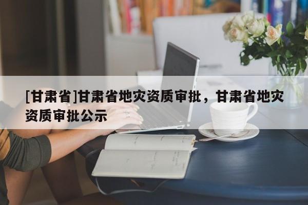[甘肅省]甘肅省地災(zāi)資質(zhì)審批，甘肅省地災(zāi)資質(zhì)審批公示