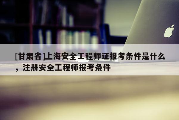 [甘肅省]上海安全工程師證報考條件是什么，注冊安全工程師報考條件