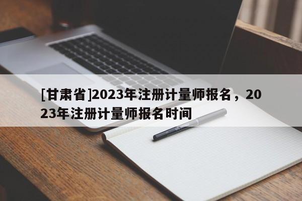 [甘肅省]2023年注冊計量師報名，2023年注冊計量師報名時間