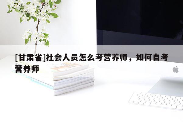 [甘肅省]社會人員怎么考營養(yǎng)師，如何自考營養(yǎng)師
