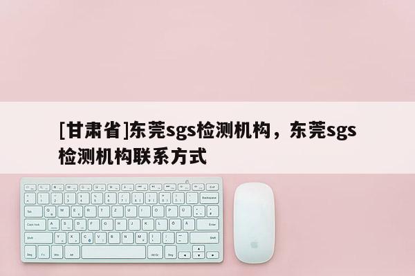 [甘肅省]東莞sgs檢測(cè)機(jī)構(gòu)，東莞sgs檢測(cè)機(jī)構(gòu)聯(lián)系方式