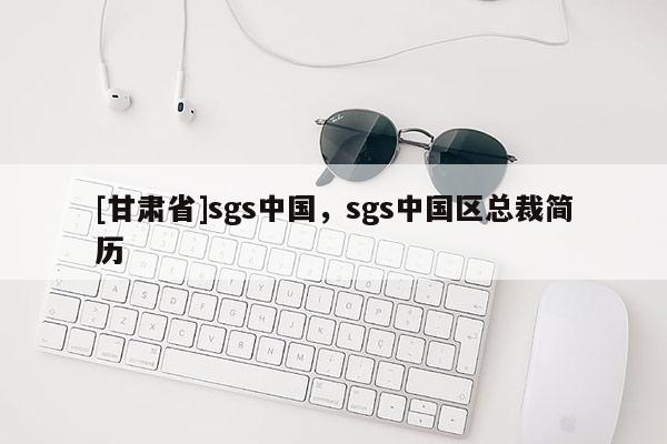 [甘肅省]sgs中國(guó)，sgs中國(guó)區(qū)總裁簡(jiǎn)歷