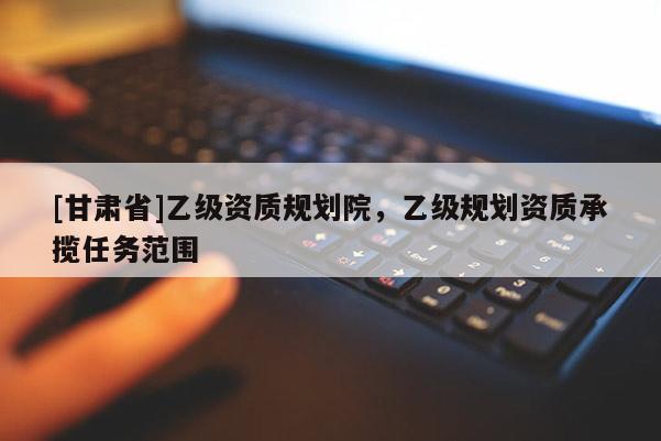 [甘肅省]乙級(jí)資質(zhì)規(guī)劃院，乙級(jí)規(guī)劃資質(zhì)承攬任務(wù)范圍