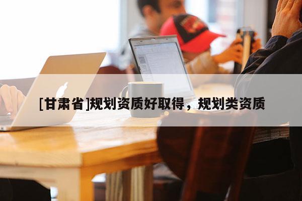 [甘肅省]規(guī)劃資質(zhì)好取得，規(guī)劃類資質(zhì)
