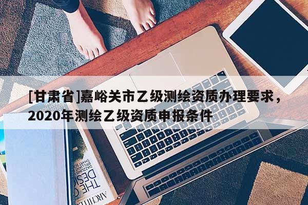 [甘肅省]嘉峪關(guān)市乙級(jí)測(cè)繪資質(zhì)辦理要求，2020年測(cè)繪乙級(jí)資質(zhì)申報(bào)條件