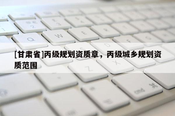 [甘肅省]丙級(jí)規(guī)劃資質(zhì)章，丙級(jí)城鄉(xiāng)規(guī)劃資質(zhì)范圍