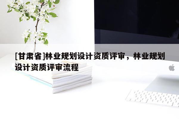 [甘肅省]林業(yè)規(guī)劃設(shè)計(jì)資質(zhì)評(píng)審，林業(yè)規(guī)劃設(shè)計(jì)資質(zhì)評(píng)審流程