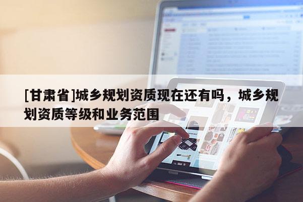 [甘肅省]城鄉(xiāng)規(guī)劃資質(zhì)現(xiàn)在還有嗎，城鄉(xiāng)規(guī)劃資質(zhì)等級(jí)和業(yè)務(wù)范圍
