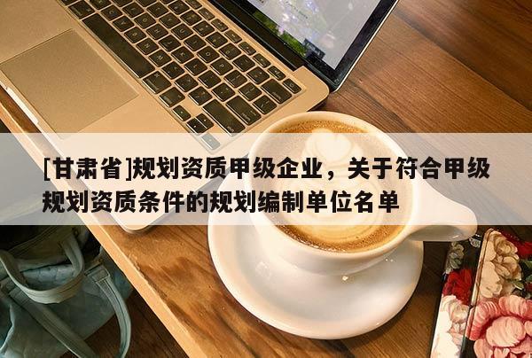 [甘肅省]規(guī)劃資質(zhì)甲級(jí)企業(yè)，關(guān)于符合甲級(jí)規(guī)劃資質(zhì)條件的規(guī)劃編制單位名單
