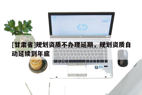 [甘肅省]規(guī)劃資質(zhì)不辦理延期，規(guī)劃資質(zhì)自動(dòng)延續(xù)到年底