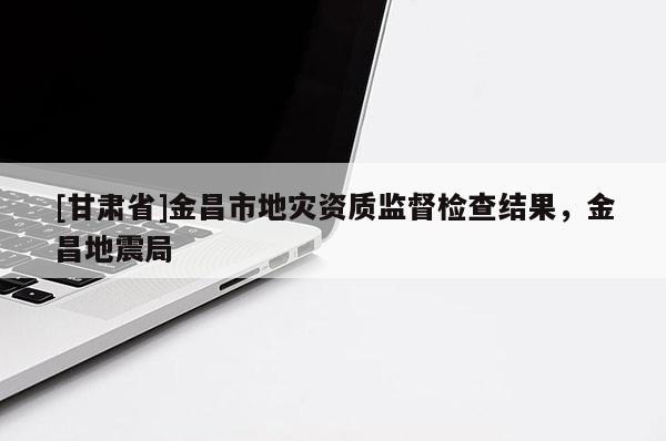 [甘肅省]金昌市地災(zāi)資質(zhì)監(jiān)督檢查結(jié)果，金昌地震局