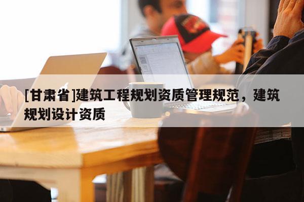 [甘肅省]建筑工程規(guī)劃資質(zhì)管理規(guī)范，建筑規(guī)劃設(shè)計(jì)資質(zhì)
