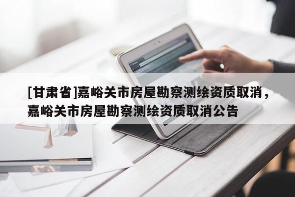 [甘肅省]嘉峪關(guān)市房屋勘察測繪資質(zhì)取消，嘉峪關(guān)市房屋勘察測繪資質(zhì)取消公告
