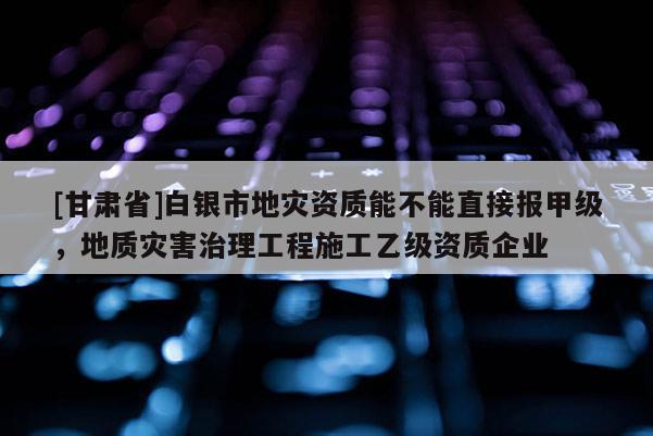[甘肅省]白銀市地災資質能不能直接報甲級，地質災害治理工程施工乙級資質企業(yè)