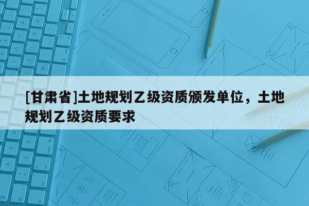 [甘肅省]土地規(guī)劃乙級(jí)資質(zhì)頒發(fā)單位，土地規(guī)劃乙級(jí)資質(zhì)要求