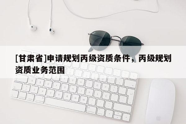 [甘肅省]申請規(guī)劃丙級資質(zhì)條件，丙級規(guī)劃資質(zhì)業(yè)務(wù)范圍