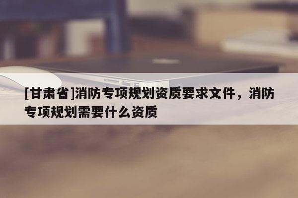 [甘肅省]消防專(zhuān)項(xiàng)規(guī)劃資質(zhì)要求文件，消防專(zhuān)項(xiàng)規(guī)劃需要什么資質(zhì)