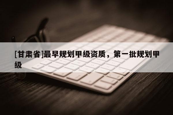 [甘肅省]最早規(guī)劃甲級資質(zhì)，第一批規(guī)劃甲級