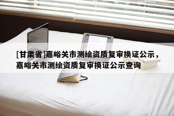 [甘肅省]嘉峪關(guān)市測繪資質(zhì)復審換證公示，嘉峪關(guān)市測繪資質(zhì)復審換證公示查詢