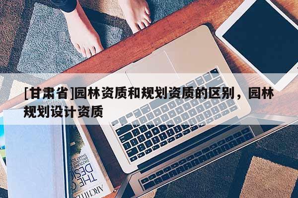 [甘肅省]園林資質(zhì)和規(guī)劃資質(zhì)的區(qū)別，園林規(guī)劃設(shè)計資質(zhì)