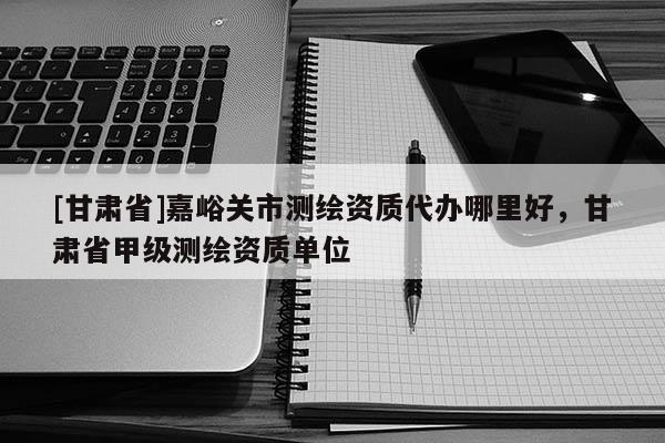[甘肅省]嘉峪關(guān)市測繪資質(zhì)代辦哪里好，甘肅省甲級測繪資質(zhì)單位