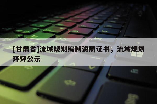 [甘肅省]流域規(guī)劃編制資質(zhì)證書，流域規(guī)劃環(huán)評公示