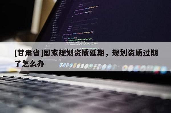 [甘肅省]國家規(guī)劃資質(zhì)延期，規(guī)劃資質(zhì)過期了怎么辦