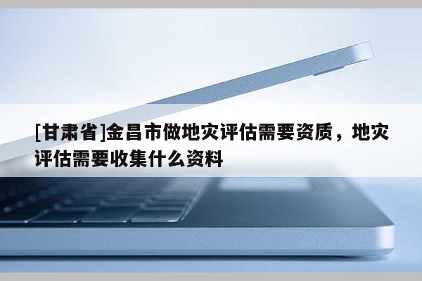 [甘肅省]金昌市做地災(zāi)評估需要資質(zhì)，地災(zāi)評估需要收集什么資料