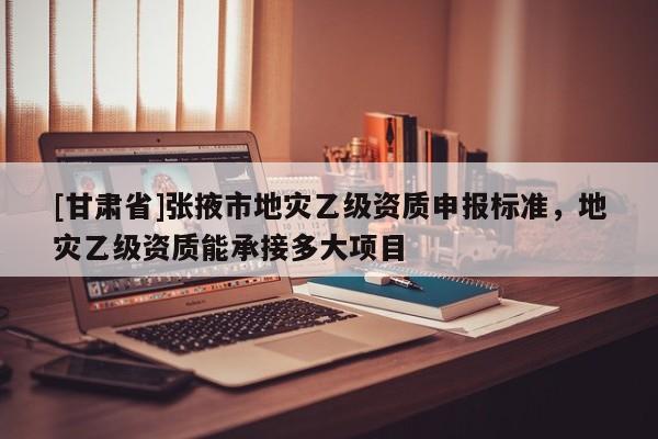 [甘肅省]張掖市地災(zāi)乙級資質(zhì)申報(bào)標(biāo)準(zhǔn)，地災(zāi)乙級資質(zhì)能承接多大項(xiàng)目