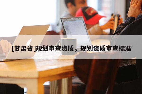 [甘肅省]規(guī)劃審查資質(zhì)，規(guī)劃資質(zhì)審查標準