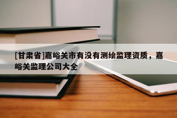 [甘肅省]嘉峪關(guān)市有沒有測繪監(jiān)理資質(zhì)，嘉峪關(guān)監(jiān)理公司大全