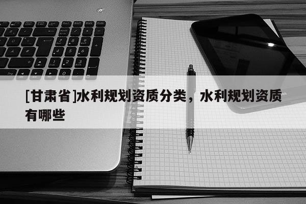 [甘肅省]水利規(guī)劃資質(zhì)分類，水利規(guī)劃資質(zhì)有哪些