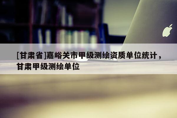 [甘肅省]嘉峪關(guān)市甲級測繪資質(zhì)單位統(tǒng)計，甘肅甲級測繪單位