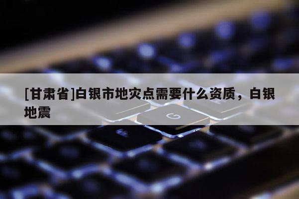 [甘肅省]白銀市地災(zāi)點(diǎn)需要什么資質(zhì)，白銀地震