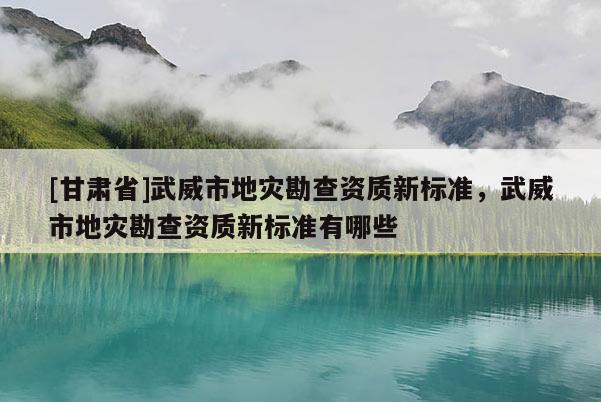 [甘肅省]武威市地災(zāi)勘查資質(zhì)新標(biāo)準(zhǔn)，武威市地災(zāi)勘查資質(zhì)新標(biāo)準(zhǔn)有哪些