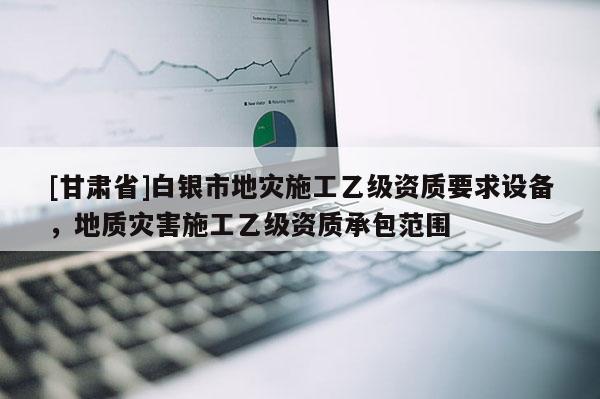 [甘肅省]白銀市地災(zāi)施工乙級資質(zhì)要求設(shè)備，地質(zhì)災(zāi)害施工乙級資質(zhì)承包范圍